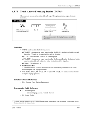 Page 387Station Features and Operation (PT/SLT)
User Manual387
4.3.78 Trunk Answer From Any Station (TAFAS)
Allows you to answer an incoming CO call, paged through an external pager, from any 
extension.
Conditions
TAFAS can be used in the following cases:
a)The FDN*1 of an external pager is assigned as the DIL 1:1 destination. In this case all 
incoming CO calls on the specified line will be signaled.
b)A DISA caller dials the FDN*1 of an external pager.
c)The FDN*1 of an external pager is assigned as the...