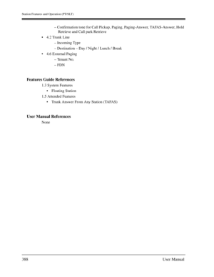 Page 388Station Features and Operation (PT/SLT)
388User Manual
– Confirmation tone for Call Pickup, Paging, Paging-Answer, TAFAS-Answer, Hold
Retrieve and Call park Retrieve
4.2 Trunk Line
– Incoming Type
– Destination – Day / Night / Lunch / Break
4.6 External Paging 
– Tenant No.
– FDN
Features Guide References
1.3 System Features
Floating Station
1.5 Attended Features
Trunk Answer From Any Station (TAFAS)
User Manual References
None 