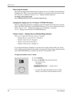 Page 40DPT Overview
40User Manual
When using the headset
The Panasonic Digital Super Hybrid System supports the use of a headset with a Proprietary 
Telephone (PT). When you use the headset (optional), you should switch the selection mode 
first. Selection is explained in Section 2.2.5 Handset / Headset Selection.
To change to the headset mode
Press: [PROGRAM] [9] [9] [9] [2] [STORE] [PROGRAM]. 
Changing the ringing tone of a CO button / INTERCOM button 
There are eight ringer frequencies available for each CO...