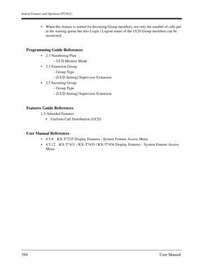 Page 394Station Features and Operation (PT/SLT)
394User Manual
When this feature is started for Incoming Group members, not only the number of calls put 
in the waiting queue but also Login / Logout status of the UCD Group members can be 
monitored.
Programming Guide References
2.3 Numbering Plan
– UCD Monitor Mode
3.3 Extension Group
– Group Type
– [UCD Setting] Supervisor Extension
3.5 Incoming Group
– Group Type
– [UCD Setting] Supervisor Extension
Features Guide References
1.5 Attended Features
Uniform...
