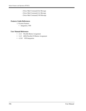 Page 396Station Features and Operation (PT/SLT)
396User Manual
– [Voice Mail Command] Get Message
– [Voice Mail Command] AA Message
– [Voice Mail Command] VM Message
Features Guide References
1.3 System Features
Integration, VPS
User Manual References
2.2.3 Flexible Button Assignment
3.2.5 [005] Flexible CO Button Assignment
4.3.83 VPS Integration 