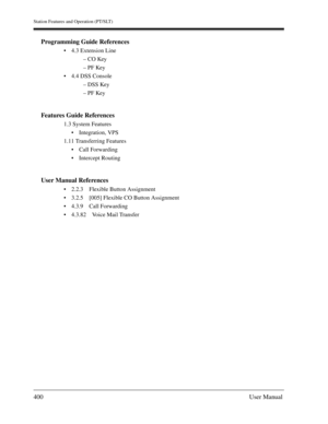 Page 400Station Features and Operation (PT/SLT)
400User Manual
Programming Guide References
4.3 Extension Line
– CO Key
– PF Key
4.4 DSS Console
– DSS Key
– PF Key
Features Guide References
1.3 System Features
Integration, VPS
1.11 Transferring Features
Call Forwarding
Intercept Routing
User Manual References
2.2.3 Flexible Button Assignment
3.2.5 [005] Flexible CO Button Assignment
4.3.9 Call Forwarding
4.3.82 Voice Mail Transfer 