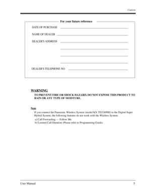 Page 5Cautions
User Manual5
WARNING
TO PREVENT FIRE OR SHOCK HAZARD, DO NOT EXPOSE THIS PRODUCT TO 
RAIN OR ANY TYPE OF MOISTURE.
Note
If you connect the Panasonic Wireless System (model KX-TD336900) to the Digital Super 
Hybrid System, the following features do not work with the Wireless System:
 a) Call Forwarding — Follow Me
 b) Limited Call Duration (Please refer to Programming Guide)
DATE OF PURCHASE
NAME OF DEALER
DEALERS ADDRESS
For your future reference
DEALERS TELEPHONE NO. 