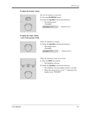 Page 41DPT Overview
User Manual41
To adjust the headset volume
To adjust the ringer volume
—KX-T7433 and KX-T7436Be sure the headset is connected.
1.Press the SP-PHONE button.
2.Rotate the Jog Dial in the desired direction.
The display shows:

While the telephone is ringing
1.Rotate the Jog Dial in the desired direction.
The display shows:

While the telephone is idle and on-hook
1.Press the RING (S2) button.
The telephone will ring.
2.Rotate the Jog Dial in the desired direction.
The telephone will stop...