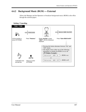 Page 407Station Features and Operation (PT/SLT)
User Manual407
4.4.2 Background Music (BGM) — External
Allows the Manager and the Operators to broadcast background music (BGM) in the office 
through the external pagers.
Setting / Canceling
7235 / 7436
Lift the handset or
press SP-PHONE.
Hang up or press
SP-PHONE.
Press Features.Rotate Jog Dialor press
NEXT until the following is
displayed.Press Extrn BGM On/Off. 
Confirmation tone
and dial tone 
Pressing this button alternates between “On” and
“Off” modes....