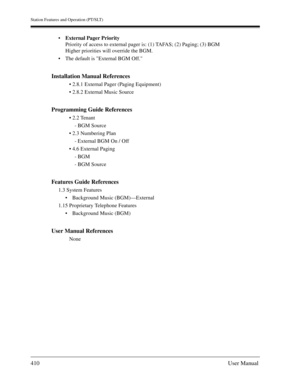 Page 410Station Features and Operation (PT/SLT)
410User Manual
External Pager Priority
Priority of access to external pager is: (1) TAFAS; (2) Paging; (3) BGM 
Higher priorities will override the BGM.
The default is External BGM Off.
Installation Manual References
 2.8.1 External Pager (Paging Equipment)
 2.8.2 External Music Source
Programming Guide References
 2.2 Tenant
- BGM Source 
 2.3 Numbering Plan
- External BGM On / Off
 4.6 External Paging 
- BGM
- BGM Source
Features Guide References
1.3...