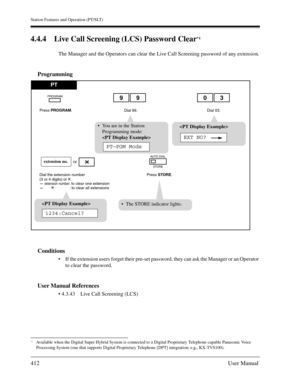 Page 412Station Features and Operation (PT/SLT)
412User Manual
4.4.4 Live Call Screening (LCS) Password Clear*1
The Manager and the Operators can clear the Live Call Screening password of any extension.
Programming
Conditions
If the extension users forget their pre-set password, they can ask the Manager or an Operator 
to clear the password.
User Manual References
 4.3.43 Live Call Screening (LCS)
*1Available when the Digital Super Hybrid System is connected to a Digital Proprietary Telephone capable Panasonic...