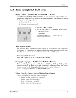 Page 43DPT Overview
User Manual43
1.1.6 Initial Setting for KX-T7200 Series 
Display Contrast Adjustment (KX-T7230 and KX-T7235 only)
A Soft button and the VOLUME Control button are used to adjust the display contrast. The 
contrast level is indicated on the display by the number of asterisks. You can adjust the contrast 
level under the following conditions: 
a)When on-hook, or 
b)During an outside/intercom call. 
When using the headset
The Panasonic Digital Super Hybrid System supports the use of a headset...