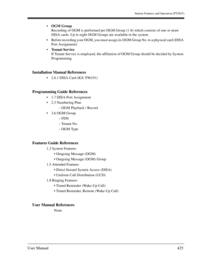 Page 425Station Features and Operation (PT/SLT)
User Manual425
OGM Group
Recording of OGM is performed per OGM Group (1-8) which consists of one or more 
DISA cards. Up to eight OGM Groups are available in the system.
Before recording your OGM, you must assign its OGM Group No. to a physical card (DISA 
Port Assignment)
Tenant Service
If Tenant Service is employed, the affiliation of OGM Group should be decided by System 
Programming.
Installation Manual References
2.6.1 DISA Card (KX-T96191)
Programming...