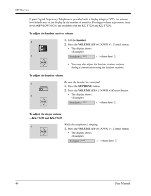 Page 44DPT Overview
44User Manual
If your Digital Proprietary Telephone is provided with a display (display DPT), the volume 
level is indicated on the display by the number of asterisks. For ringer volume adjustment, three 
levels (OFF/LOW/HIGH) are available with the KX-T7220 and KX-T7250. 
To adjust the handset receiver volume
To adjust the headset volume
To adjust the ringer volume
—KX-T7230 and KX-T7235
1.Lift the handset.
2.Press the VOLUME (UP  / DOWN   ) Control button.
The display shows:

You may...