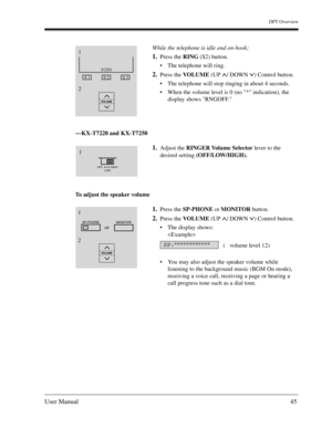 Page 45DPT Overview
User Manual45
—KX-T7220 and KX-T7250
To adjust the speaker volumeWhile the telephone is idle and on-hook;
1.Press the RING (S2) button.
The telephone will ring.
2.Press the VOLUME (UP  / DOWN  ) Control button.
The telephone will stop ringing in about 4 seconds.
When the volume level is 0 (no * indication), the 
display shows RNGOFF.
1.Adjust the RINGER Volume Selector lever to the 
desired setting (OFF/LOW/HIGH).
1.Press the SP-PHONE or MONITOR button.
2.Press the VOLUME (UP  / DOWN  )...