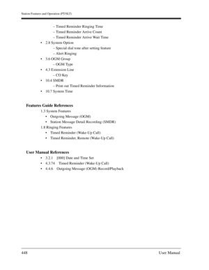 Page 448Station Features and Operation (PT/SLT)
448User Manual
– Timed Reminder Ringing Time
– Timed Reminder Arrive Count
– Timed Reminder Arrive Wait Time
2.8 System Option
– Special dial tone after setting feature
– Alert Ringing
3.6 OGM Group
– OGM Type
4.3 Extension Line
– CO Key
10.4 SMDR
– Print out Timed Reminder Information
10.7 System Time
Features Guide References
1.3 System Features
Outgoing Message (OGM)
Station Message Detail Recording (SMDR)
1.8 Ringing Features
Timed Reminder (Wake-Up...