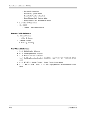 Page 470Station Features and Operation (PT/SLT)
470User Manual
– [Local Call] Area Code
– [Local Call] Digits to delete
– [Local Call] Number to be added
– [Long Distance Call] Digits to delete
– [Long Distance Call] Number to be added
5.12 Caller ID Registration
10.4 SMDR
– Print out Caller ID Information
Features Guide References
1.5 Attended Features
Caller ID Service
1.17 Display Features
Call Log, Incoming
User Manual References
2.2.6 Initial Display Selection
4.4.3 Call Log Incoming, Log Lock
4.4.9...