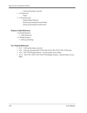 Page 472Station Features and Operation (PT/SLT)
472User Manual
– Call Log Incoming, Log Lock
4.2 Trunk Line
– Name
4.3 Extension Line
– Initial Display Selection
– [Call Log Incoming] Overwrite Mode
– [Call Log Incoming] Lock Password
Features Guide References
1.5 Attended Features
Caller ID Service
1.17 Display Features
Call Log, Incoming
User Manual References
4.4.3 Call Log Incoming, Log Lock
4.5.4 Call Log, Incoming (KX-T7436 / KX-T7433 / KX-T7235 / KX-T7230 only)
4.5.9 KX-T7235 Display Features -...