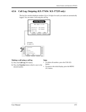 Page 473Station Features and Operation (PT/SLT)
User Manual473
4.5.6 Call Log, Outgoing (KX-T7436 / KX-T7235 only)
The last five outside telephone numbers (Up to 24 digits for each) you made are automatically 
logged. You can make a call using the call log.
Making a call using a call log
1.
Press the Call Log (F5) button.
2.Press the Function button which is next to the 
desired number.Notes
To delete all numbers, press the CLR (S2) 
button. 
To return to the initial display, press the MENU 
(S1) button....