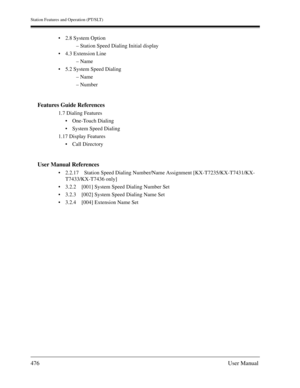 Page 476Station Features and Operation (PT/SLT)
476User Manual
2.8 System Option
– Station Speed Dialing Initial display
4.3 Extension Line
– Name
5.2 System Speed Dialing
– Name
– Number
Features Guide References
1.7 Dialing Features
One-Touch Dialing
System Speed Dialing
1.17 Display Features
Call Directory
User Manual References
2.2.17 Station Speed Dialing Number/Name Assignment [KX-T7235/KX-T7431/KX-
T7433/KX-T7436 only]
3.2.2 [001] System Speed Dialing Number Set
3.2.3 [002] System Speed Dialing...