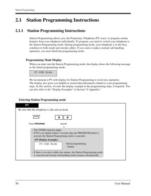 Page 50Station Programming
50User Manual
2.1 Station Programming Instructions
2.1.1 Station Programming Instructions
Station Programming allows you, the Proprietary Telephone (PT) users, to program certain 
features from your telephone individually. To program, you need to switch your telephone to 
the Station Programming mode. During programming mode, your telephone is in the busy 
condition to both inside and outside callers. If you want to make a normal call handling 
operation, you must finish the...