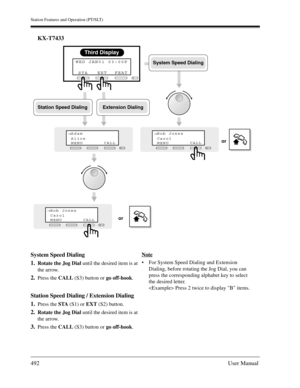 Page 492Station Features and Operation (PT/SLT)
492User Manual
KX-T7433
System Speed Dialing
1.
Rotate the Jog Dial until the desired item is at 
the arrow.
2.Press the CALL (S3) button or go off-hook.
Station Speed Dialing / Extension Dialing
1.
Press the STA (S1) or EXT (S2) button.
2.Rotate the Jog Dial until the desired item is at 
the arrow.
3.Press the CALL (S3) button or go off-hook.Note
For System Speed Dialing and Extension 
Dialing, before rotating the Jog Dial, you can 
press the corresponding...