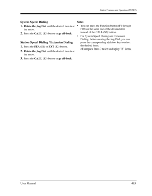 Page 495Station Features and Operation (PT/SLT)
User Manual495
System Speed Dialing
1.
Rotate the Jog Dial until the desired item is at 
the arrow.
2.Press the CALL (S3) button or go off-hook.
Station Speed Dialing / Extension Dialing
1.
Press the STA (S1) or EXT (S2) button.
2.Rotate the Jog Dial until the desired item is at 
the arrow.
3.Press the CALL (S3) button or go off-hook.Notes
You can press the Function button (F1 through 
F10) on the same line of the desired item 
instead of the CALL (S3) button....