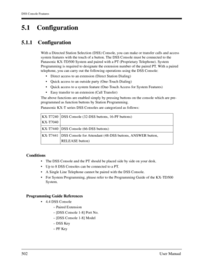 Page 502DSS Console Features
502User Manual
5.1 Configuration
5.1.1 Configuration
With a Directed Station Selection (DSS) Console, you can make or transfer calls and access 
system features with the touch of a button. The DSS Console must be connected to the 
Panasonic KX-TD500 System and paired with a PT (Proprietary Telephone). System 
Programming is required to designate the extension number of the paired PT. With a paired 
telephone, you can carry out the following operations using the DSS Console:
Direct...