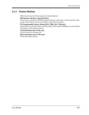 Page 505DSS Console Features
User Manual505
5.1.3 Feature Buttons
DSS Consoles have the following types of Feature Buttons:
DSS Buttons with Busy Lamp Field (BLF)
Used to access extensions. The BLF indicates the busy or idle status of each extension in the 
system. These buttons can also be changed to other function buttons.
PF (Programmable Feature) Buttons [KX-T7040 / KX-T7240 only]
These buttons are provided with no default settings. With a paired telephone, you can program 
the buttons as other function...
