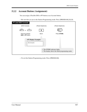 Page 507DSS Console Features
User Manual507
5.2.2 Account Button (Assignment)
You can assign a Flexible DSS or PF button as an Account button.
—Be sure that you are in the Station Programming mode: Press [PROGRAM] [9] [9].
—To exit the Station Programming mode: Press [PROGRAM].
PT and DSS Console
Dial 6.
6
Press the desired
DSSor PFbutton.
(DSS)(PF)
[DSS Console][Paired telephone]
Press STORE.
AUTO DIAL
STORE
[Paired telephone]

Account
  The STORE indicator lights.
  The display shows the initial programming...