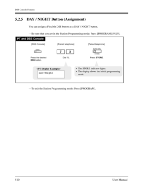 Page 510DSS Console Features
510User Manual
5.2.5 DAY / NIGHT Button (Assignment)
You can assign a Flexible DSS button as a DAY / NIGHT button.
—Be sure that you are in the Station Programming mode: Press [PROGRAM] [9] [9].
—To exit the Station Programming mode: Press [PROGRAM].
PT and DSS Console
Dial 73.
73
Press the desired
DSSbutton.
(DSS)
[DSS Console][Paired telephone]
Press STORE.
AUTO DIAL
STORE
[Paired telephone]

DAY/Night
The STORE indicator lights.
The display shows the initial programming
mode. 