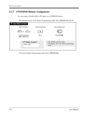 Page 512DSS Console Features
512User Manual
5.2.7 FWD/DND Button (Assignment)
You can assign a Flexible DSS or PF button as an FWD/DND button.
—Be sure that you are in the Station Programming mode: Press [PROGRAM] [9] [9].
—To exit the Station Programming mode: Press [PROGRAM].
PT and DSS Console
Dial 4.
4
Press the desired
DSSor PFbutton.
(DSS)(PF)
[DSS Console][Paired telephone]
Press STORE.
AUTO DIAL
STORE
[Paired telephone]
or

FWD/DND
The STORE indicator lights.
The display shows the initial programming...