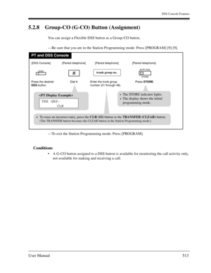 Page 513DSS Console Features
User Manual513
5.2.8 Group-CO (G-CO) Button (Assignment)
You can assign a Flexible DSS button as a Group-CO button.
—Be sure that you are in the Station Programming mode: Press [PROGRAM] [9] [9].
—To exit the Station Programming mode: Press [PROGRAM].
Conditions
A G-CO button assigned to a DSS button is available for monitoring the call activity only, 
not available for making and receiving a call.
PT and DSS Console
The STORE indicator lights.
The display shows the initial...