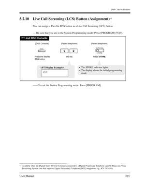 Page 515DSS Console Features
User Manual515
5.2.10 Live Call Screening (LCS) Button (Assignment)*1
You can assign a Flexible DSS button as a Live Call Screening (LCS) button.
— Be sure that you are in the Station Programming mode: Press [PROGRAM] [9] [9].
——To exit the Station Programming mode: Press [PROGRAM].
*1Available when the Digital Super Hybrid System is connected to a Digital Proprietary Telephone capable Panasonic Voice 
Processing System (one that supports Digital Proprietary Telephone [DPT]...