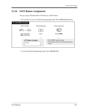 Page 521DSS Console Features
User Manual521
5.2.16 SAVE Button (Assignment) 
You can assign a Flexible DSS or PF button as a SAVE button.
— Be sure that you are in the Station Programming mode: Press [PROGRAM] [9] [9].
— To exit the Station Programming mode: Press [PROGRAM].
PT and DSS Console
Dial 5.
5
Press the desired
DSSor PFbutton.
(DSS)(PF)
[DSS Console][Paired telephone]
Press STORE.
AUTO DIAL
STORE
[Paired telephone]
or

Save
The STORE indicator lights.
The display shows the initial programming
mode. 