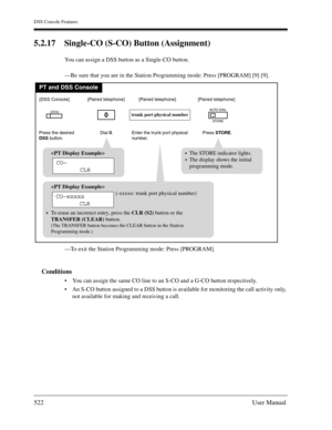 Page 522DSS Console Features
522User Manual
5.2.17 Single-CO (S-CO) Button (Assignment)
You can assign a DSS button as a Single-CO button.
—Be sure that you are in the Station Programming mode: Press [PROGRAM] [9] [9].
—To exit the Station Programming mode: Press [PROGRAM].
Conditions
You can assign the same CO line to an S-CO and a G-CO button respectively.
An S-CO button assigned to a DSS button is available for monitoring the call activity only, 
not available for making and receiving a call.
PT and DSS...