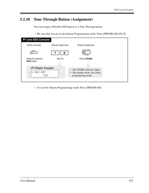 Page 523DSS Console Features
User Manual523
5.2.18 Tone Through Button (Assignment) 
You can assign a Flexible DSS button as a Tone Through button. 
— Be sure that you are in the Station Programming mode: Press [PROGRAM] [9] [9].
— To exit the Station Programming mode: Press [PROGRAM].
PT and DSS Console
Dial 78.
78
Press the desired
DSSbutton.
(DSS)
[DSS Console][Paired telephone]
Press STORE.
AUTO DIAL
STORE
[Paired telephone]

2 WAY-REC :
CLRThe STORE indicator lights.
The display shows the initial...