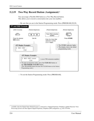 Page 524DSS Console Features
524User Manual
5.2.19 Two-Way Record Button (Assignment)*1
You can assign a Flexible DSS button as a Two-Way Record button.
This allows you to record a conversation into your own mailbox.
— Be sure that you are in the Station Programming mode: Press [PROGRAM] [9] [9].
— To exit the Station Programming mode: Press [PROGRAM].
*1Available when the Digital Super Hybrid System is connected to a Digital Proprietary Telephone capable Panasonic Voice 
Processing System (one that supports...