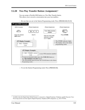 Page 525DSS Console Features
User Manual525
5.2.20 Two-Way Transfer Button (Assignment)*1
You can assign a Flexible DSS button as a Two-Way Transfer button.
This allows you to record a conversation into your own mailbox.
— Be sure that you are in the Station Programming mode: Press [PROGRAM] [9] [9].
— To exit the Station Programming mode: Press [PROGRAM].
*1Available when the Digital Super Hybrid System is connected to a Digital Proprietary Telephone capable Panasonic Voice 
Processing System (one that supports...