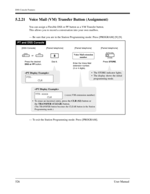 Page 526DSS Console Features
526User Manual
5.2.21 Voice Mail (VM) Transfer Button (Assignment)
You can assign a Flexible DSS or PF button as a VM Transfer button.
This allows you to record a conversation into your own mailbox.
— Be sure that you are in the Station Programming mode: Press [PROGRAM] [9] [9].
— To exit the Station Programming mode: Press [PROGRAM].
PT and DSS Console
Dial 8.
8
Press the desired
DSS or PF button.
(DSS)(PF)
[DSS Console][Paired telephone]
Press STORE.
AUTO DIAL
STORE
[Paired...