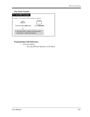 Page 535DSS Console Features
User Manual535
One-Touch Transfer
Programming Guide References
2.8 System Option
– Pressing DSS Key Operation in CO talking
PT and DSS Console
Press the desired DSS button.
During  a conversation with the headset or handset;
Press RELEASE.
RELEASE
  The other party is placed on hold and the
destination is called immediately.
(DSS) 