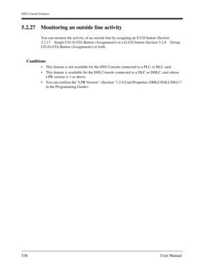 Page 536DSS Console Features
536User Manual
5.2.27 Monitoring an outside line activity
You can monitor the activity of an outside line by assigning an S-CO button (Section 
5.2.17 Single-CO (S-CO) Button (Assignment)) or a G-CO button (Section 5.2.8 Group-
CO (G-CO) Button (Assignment)) or both.
Conditions
This feature is not available for the DSS Console connected to a PLC or HLC card.
This feature is available for the DSS Console connected to a DLC or DHLC card whose 
LPR version is 1 or above.
You can...