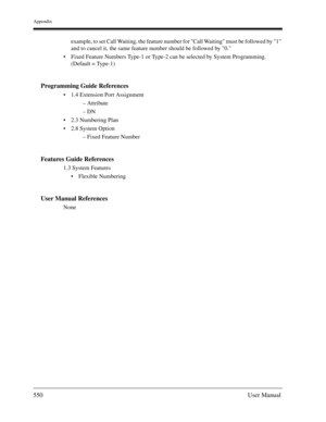 Page 550Appendix
550User Manual
example, to set Call Waiting, the feature number for Call Waiting must be followed by 1 
and to cancel it, the same feature number should be followed by 0.
Fixed Feature Numbers Type-1 or Type-2 can be selected by System Programming. 
(Default = Type-1)
Programming Guide References
1.4 Extension Port Assignment
– Attribute
– DN
2.3 Numbering Plan
2.8 System Option
– Fixed Feature Number
Features Guide References
1.3 System Features
Flexible Numbering
User Manual References
None 