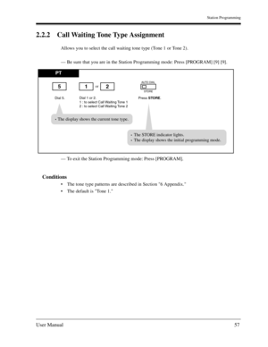 Page 57Station Programming
User Manual57
2.2.2 Call Waiting Tone Type Assignment
Allows you to select the call waiting tone type (Tone 1 or Tone 2).
— Be sure that you are in the Station Programming mode: Press [PROGRAM] [9] [9].
— To exit the Station Programming mode: Press [PROGRAM].
Conditions
The tone type patterns are described in Section 6 Appendix.
The default is Tone 1.
PT
Dial 5.Press STORE.
or
Dial 1 or 2.
1 : to select Call Waiting Tone 1
2 : to select Call Waiting Tone 2
AUTO DIAL
STORE512
The...