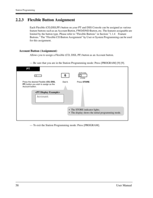 Page 58Station Programming
58User Manual
2.2.3 Flexible Button Assignment
Each Flexible (CO,DSS,PF) button on your PT and DSS Console can be assigned as various 
feature buttons such as an Account Button, FWD/DND Button, etc. The features assignable are 
limited by the button type. Please refer to Flexible Buttons in Section 1.1.4 Feature 
Buttons. The Flexible CO Button Assignment by User or System Programming can be used 
for this assignment.
Account Button (Assignment)
Allows you to assign a Flexible (CO,...