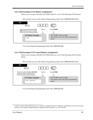 Page 69Station Programming
User Manual69
Live Call Screening (LCS) Button (Assignment)*1
Allows you to assign a Flexible (CO, DSS) button as a Live Call Screening (LCS) button.
— Be sure that you are in the Station Programming mode: Press [PROGRAM] [9] [9].
— To exit the Station Programming mode: Press [PROGRAM].
Live Call Screening (LCS) Cancel Button (Assignment)*1
Allows you to assign a Flexible (CO, DSS) button as a Live Call Screening (LCS) Cancel 
button.
— Be sure that you are in the Station Programming...