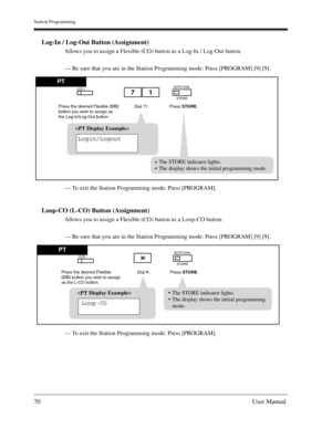 Page 70Station Programming
70User Manual
Log-In / Log-Out Button (Assignment)
Allows you to assign a Flexible (CO) button as a Log-In / Log-Out button.
— Be sure that you are in the Station Programming mode: Press [PROGRAM] [9] [9].
— To exit the Station Programming mode: Press [PROGRAM].
Loop-CO (L-CO) Button (Assignment)
Allows you to assign a Flexible (CO) button as a Loop-CO button.
— Be sure that you are in the Station Programming mode: Press [PROGRAM] [9] [9].
— To exit the Station Programming mode: Press...