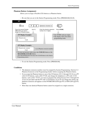 Page 73Station Programming
User Manual73
Phantom Button (Assignment)
Allows you to assign a Flexible (CO) button as a Phantom button. 
— Be sure that you are in the Station Programming mode: Press [PROGRAM] [9] [9].
— To exit the Station Programming mode: Press [PROGRAM].
Conditions
The phantom extension numbers must be assigned by System Programming  before assigning the Phantom button.
If you assign the Phantom button to one of the CO buttons (CO 13 through CO 24) on a PT 
with 24 CO buttons, such as...