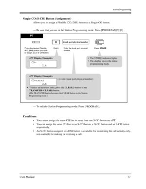 Page 77Station Programming
User Manual77
Single-CO (S-CO) Button (Assignment)
Allows you to assign a Flexible (CO, DSS) button as a Single-CO button.
— Be sure that you are in the Station Programming mode: Press [PROGRAM] [9] [9].
— To exit the Station Programming mode: Press [PROGRAM].
Conditions
You cannot assign the same CO line to more than one S-CO button on a PT.
You can assign the same CO line to an S-CO button, a G-CO button and an L-CO button 
respectively.
An S-CO button assigned to a DSS button is...