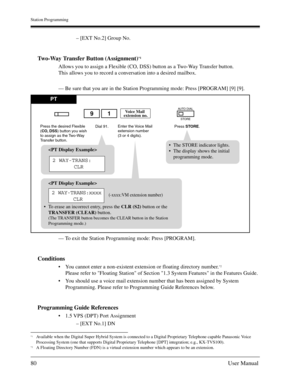 Page 80Station Programming
80User Manual
– [EXT No.2] Group No.
Two-Way Transfer Button (Assignment)*1
Allows you to assign a Flexible (CO, DSS) button as a Two-Way Transfer button.
This allows you to record a conversation into a desired mailbox.
— Be sure that you are in the Station Programming mode: Press [PROGRAM] [9] [9].
— To exit the Station Programming mode: Press [PROGRAM].
Conditions
You cannot enter a non-existent extension or floating directory number.*2
Please refer to Floating Station of Section...