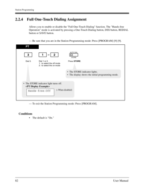 Page 82Station Programming
82User Manual
2.2.4 Full One-Touch Dialing Assignment
Allows you to enable or disable the Full One-Touch Dialing function. The Hands-free 
Operation mode is activated by pressing a One-Touch Dialing button, DSS button, REDIAL 
button or SAVE button.
— Be sure that you are in the Station Programming mode: Press [PROGRAM] [9] [9].
— To exit the Station Programming mode: Press [PROGRAM].
Conditions
The default is On.
PT
Dial 3.Press STORE.
or
Dial 1 or 2.
1 : to select the off mode
2 :...