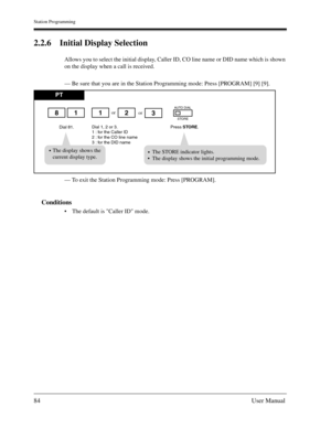 Page 84Station Programming
84User Manual
2.2.6 Initial Display Selection
Allows you to select the initial display, Caller ID, CO line name or DID name which is shown 
on the display when a call is received.
— Be sure that you are in the Station Programming mode: Press [PROGRAM] [9] [9].
— To exit the Station Programming mode: Press [PROGRAM].
Conditions
The default is Caller ID mode.
PT
Dial 81.Press STORE.
or
Dial 1, 2 or 3.
1 : for the Caller ID
2 : for the CO line name
3 : for the DID name
1182
AUTO DIAL...