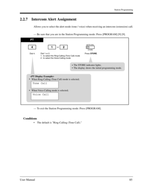 Page 85Station Programming
User Manual85
2.2.7 Intercom Alert Assignment
Allows you to select the alert mode (tone / voice) when receiving an intercom (extension) call.
— Be sure that you are in the Station Programming mode: Press [PROGRAM] [9] [9].
— To exit the Station Programming mode: Press [PROGRAM].
Conditions
The default is Ring-Calling (Tone Call).
PT
Dial 4.Press STORE.
or
Dial 1 or 2.
1 : to select the Ring-Calling (Tone Call) mode
2 : to select the Voice-Calling mode
142
AUTO DIAL
STORE
The STORE...