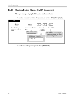 Page 88Station Programming
88User Manual
2.2.10 Phantom Button Ringing On/Off Assignment
Allows you to assign a ringing On/Off function on a Phantom button.
— Be sure that you are in the Station Programming mode: Press [PROGRAM] [9] [9].
— To exit the Station Programming mode: Press [PROGRAM].

Ring On
PT
Press Phantom you
wish to turn On/Off the 
ringing.Dial 1or 2.
-1: Ring Off
-2: Ring Onor
Press STORE. Press the same Phantom
again.
12
AUTO DIAL
(Phantom)
STORE
The STORE indicator lights.
The display shows...